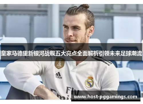 皇家马德里新银河战舰五大亮点全面解析引领未来足球潮流