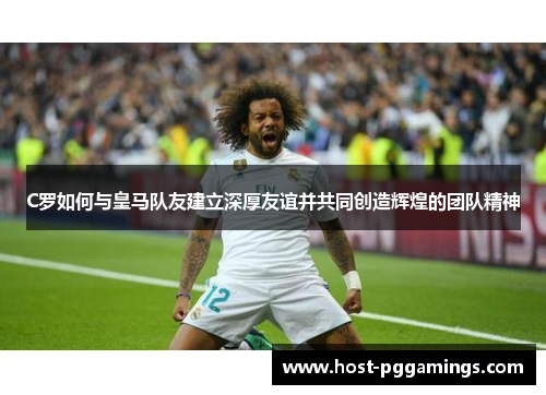 C罗如何与皇马队友建立深厚友谊并共同创造辉煌的团队精神