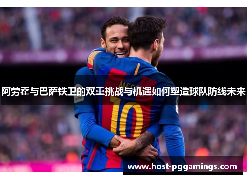 阿劳霍与巴萨铁卫的双重挑战与机遇如何塑造球队防线未来