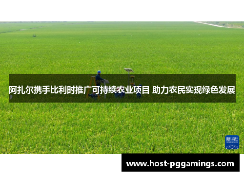 阿扎尔携手比利时推广可持续农业项目 助力农民实现绿色发展
